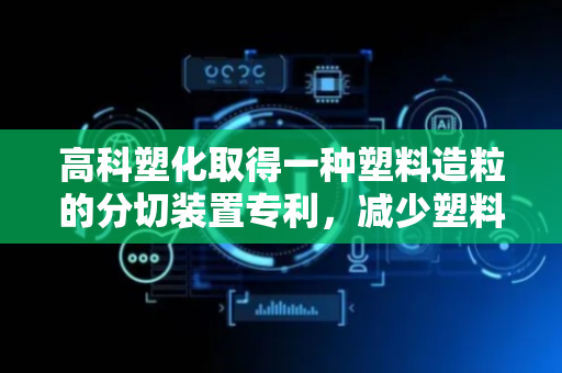 高科塑化取得一种塑料造粒的分切装置专利，减少塑料条的晃动偏移