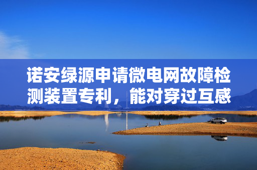诺安绿源申请微电网故障检测装置专利，能对穿过互感器的电缆自动张紧并提供恒定张紧力