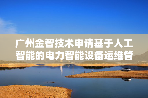 广州金智技术申请基于人工智能的电力智能设备运维管理方法专利，增强自愈流程适应性和应对复杂故障能力