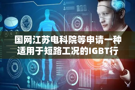国网江苏电科院等申请一种适用于短路工况的IGBT行为模型构建方法及装置专利，能在不同工况下很好反映IGBT短路行为