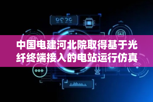中国电建河北院取得基于光纤终端接入的电站运行仿真系统专利，提升网络带宽，千兆到终端