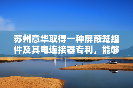 苏州意华取得一种屏蔽笼组件及其电连接器专利，能够实现更好的屏蔽及散热性能