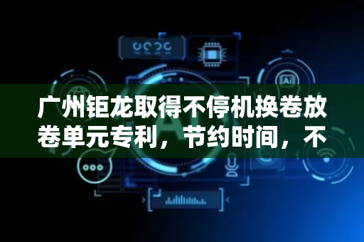 广州钜龙取得不停机换卷放卷单元专利，节约时间，不需要停机就能实现换卷的功能
