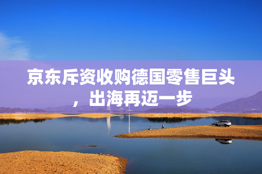 京东斥资收购德国零售巨头，出海再迈一步