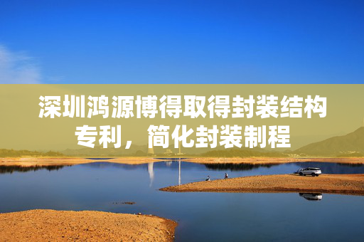 深圳鸿源博得取得封装结构专利，简化封装制程