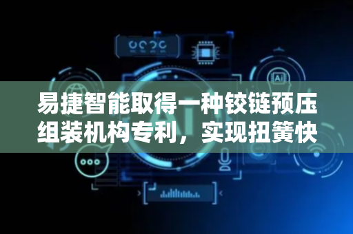 易捷智能取得一种铰链预压组装机构专利，实现扭簧快速便捷的安装