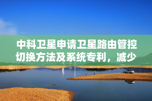 中科卫星申请卫星路由管控切换方法及系统专利，减少通信质量劣化等问题