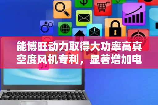 能博旺动力取得大功率高真空度风机专利，显著增加电机气动性能
