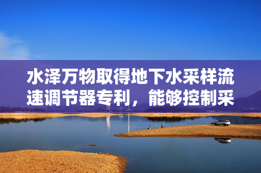 水泽万物取得地下水采样流速调节器专利，能够控制采样泵的实时流量