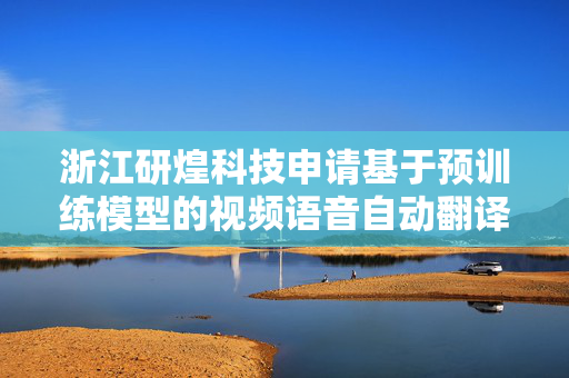 浙江研煌科技申请基于预训练模型的视频语音自动翻译方法专利，大幅降低全球化内容生产的时间与人力成本