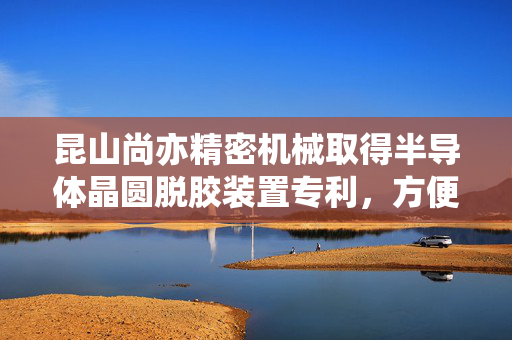 昆山尚亦精密机械取得半导体晶圆脱胶装置专利，方便操作人员成批放置并依次自动加工