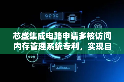 芯盛集成电路申请多核访问内存管理系统专利，实现目标CPU核心只有在预设模式下才能访问目标内存块