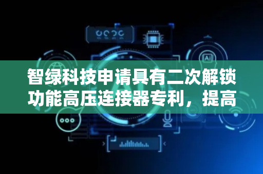 智绿科技申请具有二次解锁功能高压连接器专利，提高解锁安全性