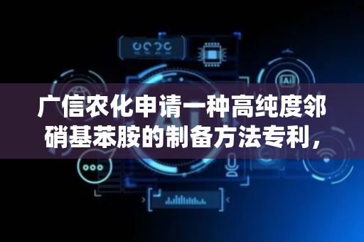 广信农化申请一种高纯度邻硝基苯胺的制备方法专利，解决传统工艺中氯离子残留高难题