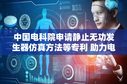 中国电科院申请静止无功发生器仿真方法等专利 助力电网设备稳定运行