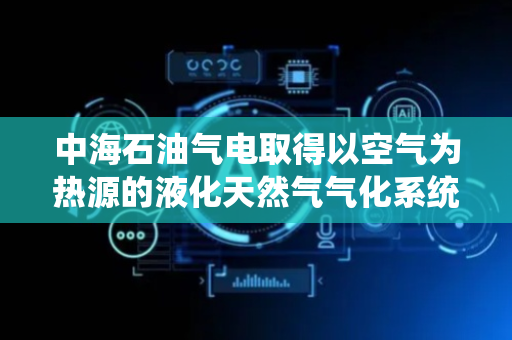 中海石油气电取得以空气为热源的液化天然气气化系统专利，适用范围广
