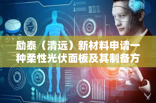 励泰（清远）新材料申请一种柔性光伏面板及其制备方法专利，提高光电转换效率