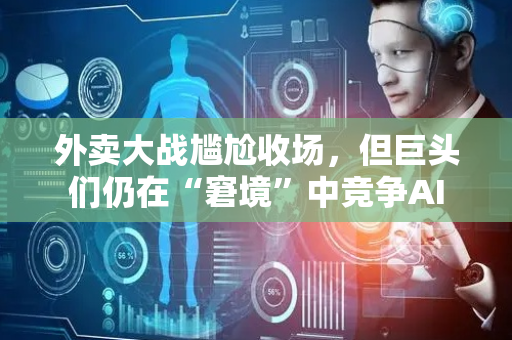 外卖大战尴尬收场，但巨头们仍在“窘境”中竞争AI