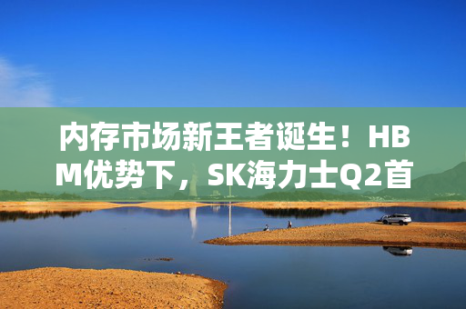 内存市场新王者诞生！HBM优势下，SK海力士Q2首次击败三星领跑全球