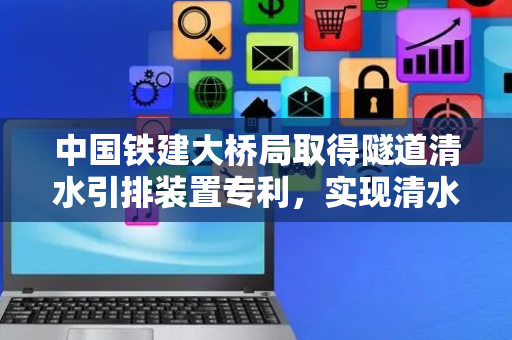 中国铁建大桥局取得隧道清水引排装置专利，实现清水不落地、清水、污水分流排放
