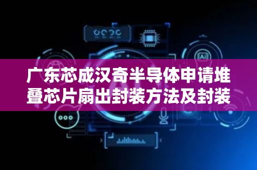 广东芯成汉奇半导体申请堆叠芯片扇出封装方法及封装结构专利，降低整体封装结构的厚度