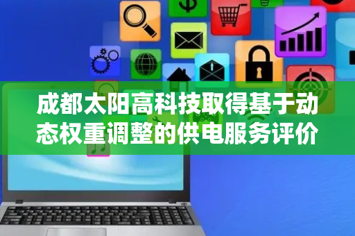成都太阳高科技取得基于动态权重调整的供电服务评价方法及系统专利