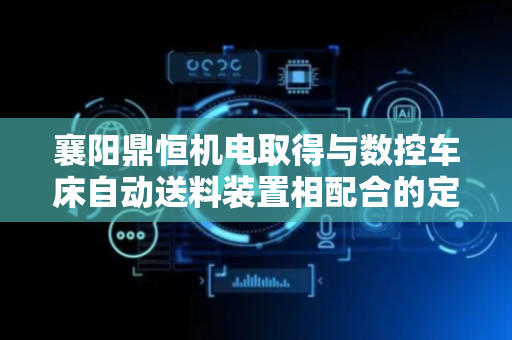 襄阳鼎恒机电取得与数控车床自动送料装置相配合的定向装夹机构专利