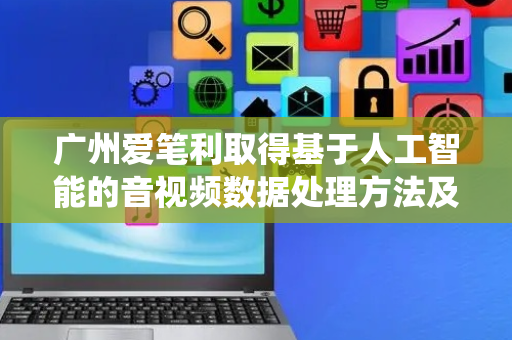 广州爱笔利取得基于人工智能的音视频数据处理方法及系统专利