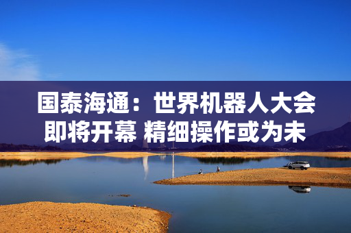 国泰海通：世界机器人大会即将开幕 精细操作或为未来看点
