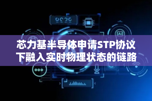 芯力基半导体申请STP协议下融入实时物理状态的链路成本获取及备用链路选择专利，可动态计算新的生成树端口路径成本