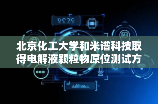 北京化工大学和米谱科技取得电解液颗粒物原位测试方法专利