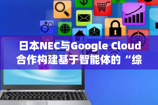 日本NEC与Google Cloud合作构建基于智能体的“综合AI生态系统”