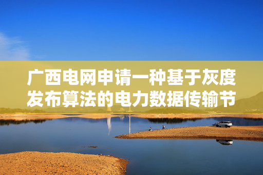 广西电网申请一种基于灰度发布算法的电力数据传输节点动态把控方法专利，实现对电力数据传输节点策略更新过程的智能决策
