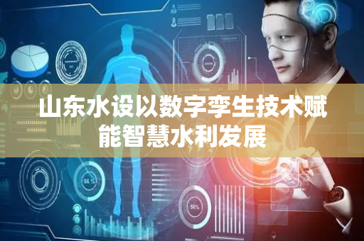 山东水设以数字孪生技术赋能智慧水利发展