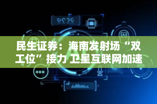 民生证券：海南发射场“双工位”接力 卫星互联网加速发射