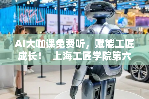 AI大咖课免费听，赋能工匠成长！  上海工匠学院第六期“匠心学堂”开始报名