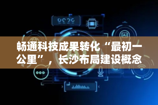 畅通科技成果转化“最初一公里”，长沙布局建设概念验证中心
