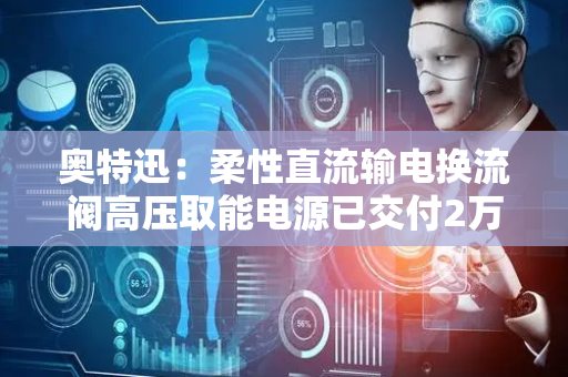 奥特迅：柔性直流输电换流阀高压取能电源已交付2万余套