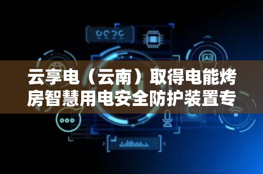 云享电（云南）取得电能烤房智慧用电安全防护装置专利