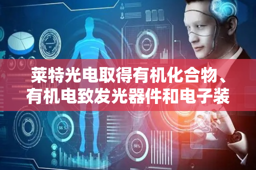 莱特光电取得有机化合物、有机电致发光器件和电子装置相关专利