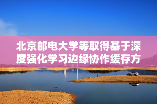 北京邮电大学等取得基于深度强化学习边缘协作缓存方法及装置专利