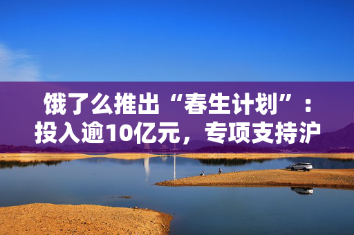 饿了么推出“春生计划”：投入逾10亿元，专项支持沪上商家春季经营