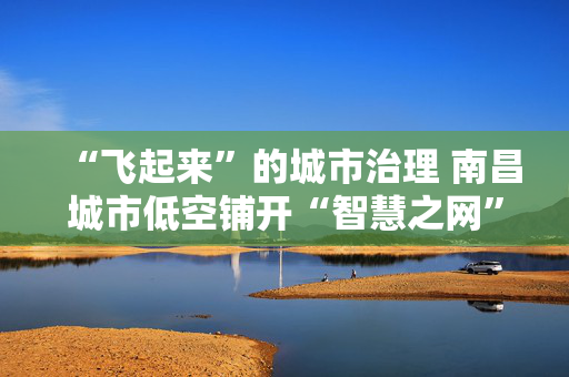 “飞起来”的城市治理 南昌城市低空铺开“智慧之网”