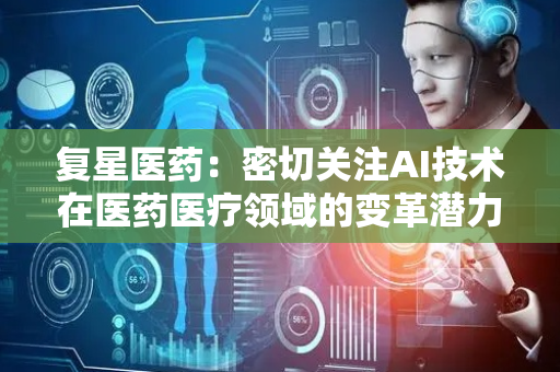 复星医药：密切关注AI技术在医药医疗领域的变革潜力 已开展多项应用和尝试