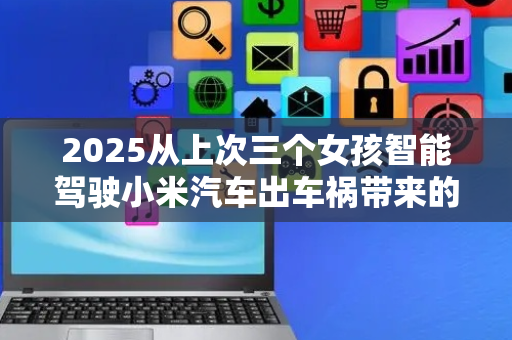 2025从上次三个女孩智能驾驶小米汽车出车祸带来的血色警示