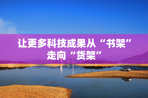 让更多科技成果从“书架”走向“货架”