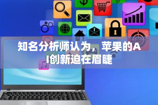 知名分析师认为，苹果的AI创新迫在眉睫