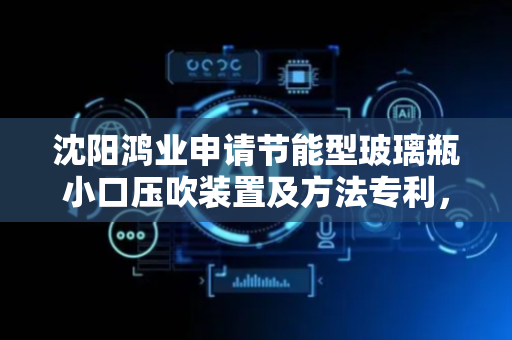 沈阳鸿业申请节能型玻璃瓶小口压吹装置及方法专利，有效降低吹制时间