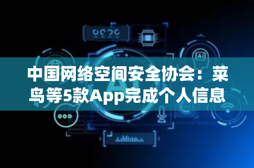 中国网络空间安全协会：菜鸟等5款App完成个人信息收集使用合规整改