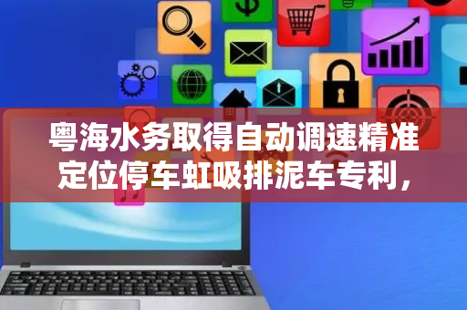 粤海水务取得自动调速精准定位停车虹吸排泥车专利，能够使车体在特定位置精准停车